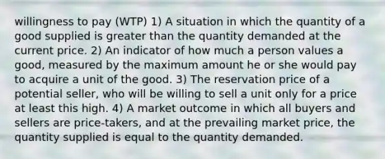 willingness to pay (WTP) 1) A situation in which the quantity of a good supplied is greater than the quantity demanded at the current price. 2) An indicator of how much a person values a good, measured by the maximum amount he or she would pay to acquire a unit of the good. 3) The reservation price of a potential seller, who will be willing to sell a unit only for a price at least this high. 4) A market outcome in which all buyers and sellers are price-takers, and at the prevailing market price, the quantity supplied is equal to the quantity demanded.