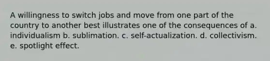 A willingness to switch jobs and move from one part of the country to another best illustrates one of the consequences of a. individualism b. sublimation. c. self-actualization. d. collectivism. e. spotlight effect.