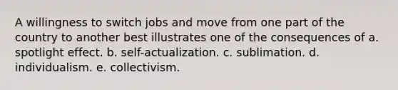 A willingness to switch jobs and move from one part of the country to another best illustrates one of the consequences of a. spotlight effect. b. self-actualization. c. sublimation. d. individualism. e. collectivism.