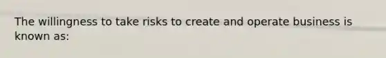 The willingness to take risks to create and operate business is known as: