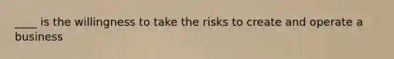 ____ is the willingness to take the risks to create and operate a business