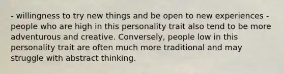 - willingness to try new things and be open to new experiences - people who are high in this personality trait also tend to be more adventurous and creative. Conversely, people low in this personality trait are often much more traditional and may struggle with abstract thinking.