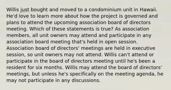 Willis just bought and moved to a condominium unit in Hawaii. He'd love to learn more about how the project is governed and plans to attend the upcoming association board of directors meeting. Which of these statements is true? As association members, all unit owners may attend and participate in any association board meeting that's held in open session. Association board of directors' meetings are held in executive session, so unit owners may not attend. Willis can't attend or participate in the board of directors meeting until he's been a resident for six months. Willis may attend the board of directors' meetings, but unless he's specifically on the meeting agenda, he may not participate in any discussions.