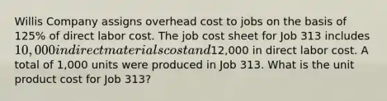 Willis Company assigns overhead cost to jobs on the basis of 125% of direct labor cost. The job cost sheet for Job 313 includes 10,000 in direct materials cost and12,000 in direct labor cost. A total of 1,000 units were produced in Job 313. What is the unit product cost for Job 313?