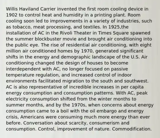 Willis Haviland Carrier invented the first room cooling device in 1902 to control heat and humidity in a printing plant. Room cooling soon led to improvements in a variety of industries, such as tobacco, meat processing, and textiles. In 1925,the installation of AC in the Rivoli Theater in Times Square spawned the summer blockbuster movie and brought air conditioning into the public eye. The rise of residential air conditioning, with eight million air conditioned homes by 1970, generated significant shifts in the energy and demographic landscape of the U.S. Air conditioning changed the design of houses to become interdependent with AC, no longer focused on passive temperature regulation, and increased control of indoor environments facilitated migration to the south and southwest. AC is also representative of incredible increases in per capita energy consumption and consumption patterns. With AC, peak electricity consumption shifted from the winter months to summer months, and by the 1970s, when concerns about energy consumption came to a boil with the oil embargo and energy crisis, Americans were consuming much more energy than ever before. Conversation about scarcity, consumerism and consumption. Control, improvement of nature. Commodification.