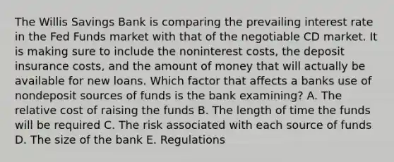 The Willis Savings Bank is comparing the prevailing interest rate in the Fed Funds market with that of the negotiable CD market. It is making sure to include the noninterest costs, the deposit insurance costs, and the amount of money that will actually be available for new loans. Which factor that affects a banks use of nondeposit sources of funds is the bank examining? A. The relative cost of raising the funds B. The length of time the funds will be required C. The risk associated with each source of funds D. The size of the bank E. Regulations