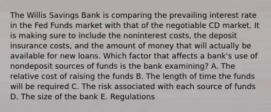 The Willis Savings Bank is comparing the prevailing interest rate in the Fed Funds market with that of the negotiable CD market. It is making sure to include the noninterest costs, the deposit insurance costs, and the amount of money that will actually be available for new loans. Which factor that affects a bank's use of nondeposit sources of funds is the bank examining? A. The relative cost of raising the funds B. The length of time the funds will be required C. The risk associated with each source of funds D. The size of the bank E. Regulations