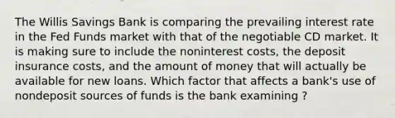 The Willis Savings Bank is comparing the prevailing interest rate in the Fed Funds market with that of the negotiable CD market. It is making sure to include the noninterest costs, the deposit insurance costs, and the amount of money that will actually be available for new loans. Which factor that affects a bank's use of nondeposit sources of funds is the bank examining ?