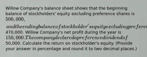 Willow Company's balance sheet shows that the beginning balance of stockholders' equity excluding preference shares is 500,000, and the ending balance of stockholder's equity excluding preference shares is470,000. Willow Company's net profit during the year is 150,000. The company declared a preference dividend of50,000. Calculate the return on stockholder's equity. (Provide your answer in percentage and round it to two decimal places.)