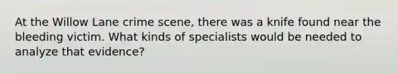 At the Willow Lane crime scene, there was a knife found near the bleeding victim. What kinds of specialists would be needed to analyze that evidence?