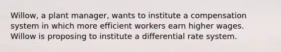 Willow, a plant manager, wants to institute a compensation system in which more efficient workers earn higher wages. Willow is proposing to institute a differential rate system.