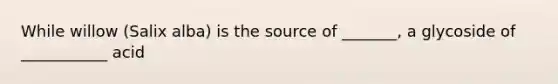 While willow (Salix alba) is the source of _______, a glycoside of ___________ acid