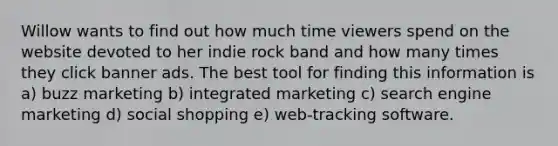 Willow wants to find out how much time viewers spend on the website devoted to her indie rock band and how many times they click banner ads. The best tool for finding this information is a) buzz marketing b) integrated marketing c) search engine marketing d) social shopping e) web-tracking software.