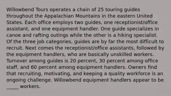 Willowbend Tours operates a chain of 25 touring guides throughout the Appalachian Mountains in the eastern United States. Each office employs two guides, one receptionist/office assistant, and one equipment handler. One guide specializes in canoe and rafting outings while the other is a hiking specialist. Of the three job categories, guides are by far the most difficult to recruit. Next comes the receptionist/office assistants, followed by the equipment handlers, who are basically unskilled workers. Turnover among guides is 20 percent, 30 percent among office staff, and 60 percent among equipment handlers. Owners find that recruiting, motivating, and keeping a quality workforce is an ongoing challenge. Willowbend equipment handlers appear to be _____ workers.