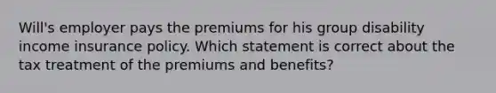 Will's employer pays the premiums for his group disability income insurance policy. Which statement is correct about the tax treatment of the premiums and benefits?