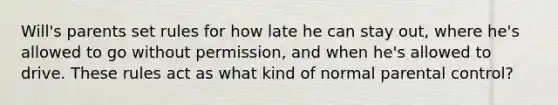 Will's parents set rules for how late he can stay out, where he's allowed to go without permission, and when he's allowed to drive. These rules act as what kind of normal parental control?