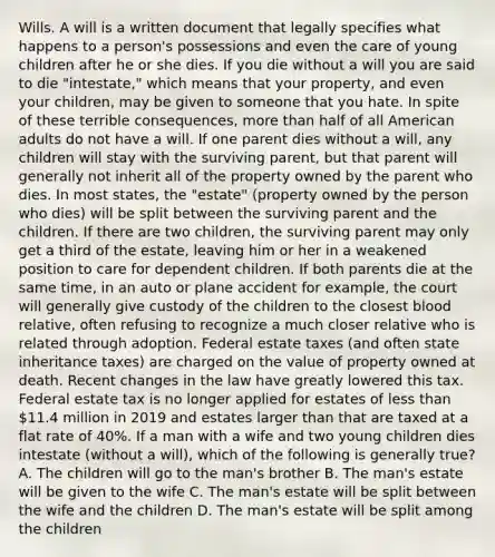 Wills. A will is a written document that legally specifies what happens to a person's possessions and even the care of young children after he or she dies. If you die without a will you are said to die "intestate," which means that your property, and even your children, may be given to someone that you hate. In spite of these terrible consequences, more than half of all American adults do not have a will. If one parent dies without a will, any children will stay with the surviving parent, but that parent will generally not inherit all of the property owned by the parent who dies. In most states, the "estate" (property owned by the person who dies) will be split between the surviving parent and the children. If there are two children, the surviving parent may only get a third of the estate, leaving him or her in a weakened position to care for dependent children. If both parents die at the same time, in an auto or plane accident for example, the court will generally give custody of the children to the closest blood relative, often refusing to recognize a much closer relative who is related through adoption. Federal estate taxes (and often state inheritance taxes) are charged on the value of property owned at death. Recent changes in the law have greatly lowered this tax. Federal estate tax is no longer applied for estates of less than 11.4 million in 2019 and estates larger than that are taxed at a flat rate of 40%. If a man with a wife and two young children dies intestate (without a will), which of the following is generally true? A. The children will go to the man's brother B. The man's estate will be given to the wife C. The man's estate will be split between the wife and the children D. The man's estate will be split among the children