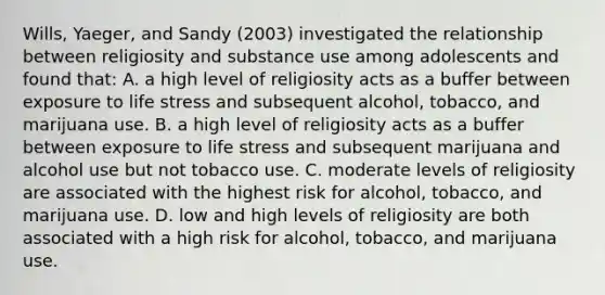 Wills, Yaeger, and Sandy (2003) investigated the relationship between religiosity and substance use among adolescents and found that: A. a high level of religiosity acts as a buffer between exposure to life stress and subsequent alcohol, tobacco, and marijuana use. B. a high level of religiosity acts as a buffer between exposure to life stress and subsequent marijuana and alcohol use but not tobacco use. C. moderate levels of religiosity are associated with the highest risk for alcohol, tobacco, and marijuana use. D. low and high levels of religiosity are both associated with a high risk for alcohol, tobacco, and marijuana use.