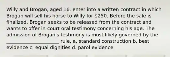 Willy and Brogan, aged 16, enter into a written contract in which Brogan will sell his horse to Willy for 250. Before the sale is finalized, Brogan seeks to be released from the contract and wants to offer in-court oral testimony concerning his age. The admission of Brogan's testimony is most likely governed by the ______________________ rule. a. standard construction b. best evidence c. equal dignities d. parol evidence