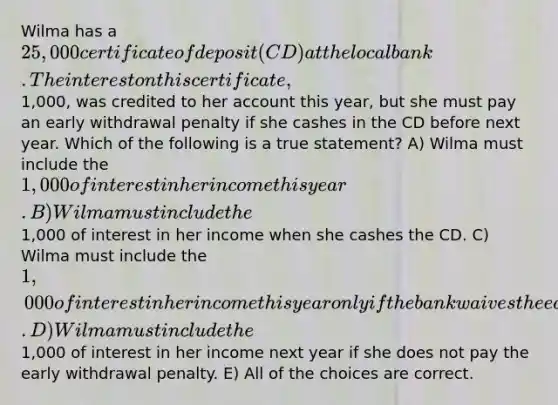 Wilma has a 25,000 certificate of deposit (CD) at the local bank. The interest on this certificate,1,000, was credited to her account this year, but she must pay an early withdrawal penalty if she cashes in the CD before next year. Which of the following is a true statement? A) Wilma must include the 1,000 of interest in her income this year. B) Wilma must include the1,000 of interest in her income when she cashes the CD. C) Wilma must include the 1,000 of interest in her income this year only if the bank waives the early withdrawal penalty. D) Wilma must include the1,000 of interest in her income next year if she does not pay the early withdrawal penalty. E) All of the choices are correct.