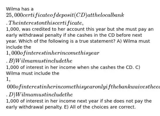 Wilma has a 25,000 certificate of deposit (CD) at the local bank. The interest on this certificate,1,000, was credited to her account this year but she must pay an early withdrawal penalty if she cashes in the CD before next year. Which of the following is a true statement? A) Wilma must include the 1,000 of interest in her income this year. B) Wilma must include the1,000 of interest in her income when she cashes the CD. C) Wilma must include the 1,000 of interest in her income this year only if the bank waives the early withdrawal penalty. D) Wilma must include the1,000 of interest in her income next year if she does not pay the early withdrawal penalty. E) All of the choices are correct.