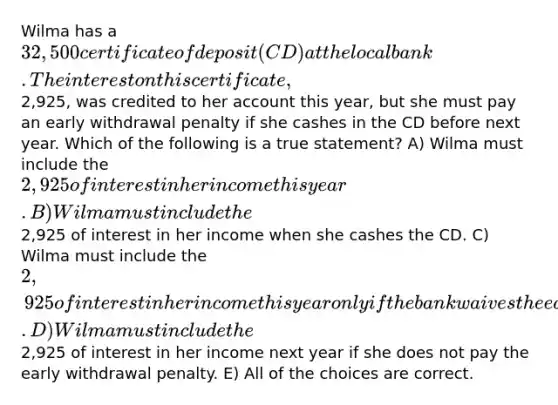 Wilma has a 32,500 certificate of deposit (CD) at the local bank. The interest on this certificate,2,925, was credited to her account this year, but she must pay an early withdrawal penalty if she cashes in the CD before next year. Which of the following is a true statement? A) Wilma must include the 2,925 of interest in her income this year. B) Wilma must include the2,925 of interest in her income when she cashes the CD. C) Wilma must include the 2,925 of interest in her income this year only if the bank waives the early withdrawal penalty. D) Wilma must include the2,925 of interest in her income next year if she does not pay the early withdrawal penalty. E) All of the choices are correct.