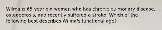 Wilma is 65 year old women who has chronic pulmonary disease, osteoporosis, and recently suffered a stroke. Which of the following best describes Wilma's functional age?