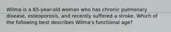 Wilma is a 65-year-old woman who has chronic pulmonary disease, osteoporosis, and recently suffered a stroke. Which of the following best describes Wilma's functional age?