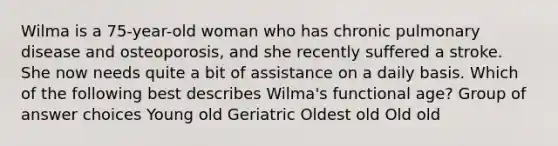 Wilma is a 75-year-old woman who has chronic pulmonary disease and osteoporosis, and she recently suffered a stroke. She now needs quite a bit of assistance on a daily basis. Which of the following best describes Wilma's functional age? Group of answer choices Young old Geriatric Oldest old Old old