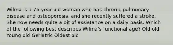 Wilma is a 75-year-old woman who has chronic pulmonary disease and osteoporosis, and she recently suffered a stroke. She now needs quite a bit of assistance on a daily basis. Which of the following best describes Wilma's functional age? Old old Young old Geriatric Oldest old