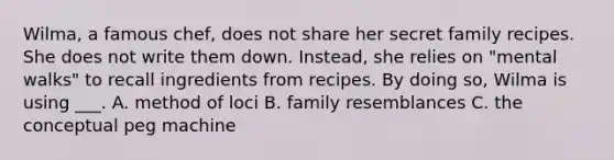 Wilma, a famous chef, does not share her secret family recipes. She does not write them down. Instead, she relies on "mental walks" to recall ingredients from recipes. By doing so, Wilma is using ___. A. method of loci B. family resemblances C. the conceptual peg machine