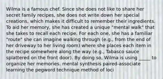 Wilma is a famous chef. Since she does not like to share her secret family recipes, she does not write down her special creations, which makes it difficult to remember their ingredients. To aid her memory, she has created a unique "mental walk" that she takes to recall each recipe. For each one, she has a familiar "route" she can imagine walking through (e.g., from the end of her driveway to her living room) where she places each item in the recipe somewhere along the way (e.g., Tabasco sauce splattered on the front door). By doing so, Wilma is using _____ to organize her memories. mental synthesis paired-associate learning the pegword technique method of loci