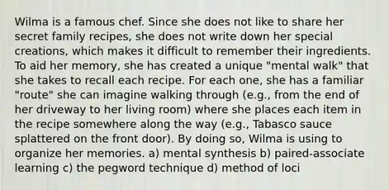 Wilma is a famous chef. Since she does not like to share her secret family recipes, she does not write down her special creations, which makes it difficult to remember their ingredients. To aid her memory, she has created a unique "mental walk" that she takes to recall each recipe. For each one, she has a familiar "route" she can imagine walking through (e.g., from the end of her driveway to her living room) where she places each item in the recipe somewhere along the way (e.g., Tabasco sauce splattered on the front door). By doing so, Wilma is using to organize her memories. a) mental synthesis b) paired-associate learning c) the pegword technique d) method of loci