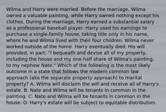 Wilma and Harry were married. Before the marriage, Wilma owned a valuable painting, while Harry owned nothing except his clothes. During the marriage, Harry earned a substantial salary as a professional baseball player. Harry used his earnings to purchase a single-family house, taking title only in his name, where he and Wilma lived with their four children. Wilma never worked outside of the home. Harry eventually died. His will provided, in part: "I bequeath and devise all of my property, including the house and my one-half share of Wilma's painting, to my nephew Nate." Which of the following is the most likely outcome in a state that follows the modern common law approach (aka the separate property approach) to marital property? A. Wilma will disclaim the will and receive all of Harry's estate. B. Nate and Wilma will be tenants in common in the painting. C. Nate and Wilma will be tenants in common in the house. D. Harry's estate will be subject to equitable distribution.