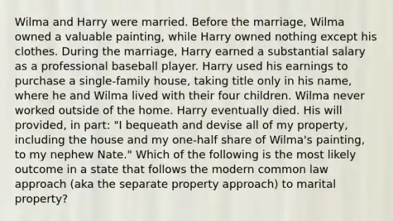 Wilma and Harry were married. Before the marriage, Wilma owned a valuable painting, while Harry owned nothing except his clothes. During the marriage, Harry earned a substantial salary as a professional baseball player. Harry used his earnings to purchase a single-family house, taking title only in his name, where he and Wilma lived with their four children. Wilma never worked outside of the home. Harry eventually died. His will provided, in part: "I bequeath and devise all of my property, including the house and my one-half share of Wilma's painting, to my nephew Nate." Which of the following is the most likely outcome in a state that follows the modern common law approach (aka the separate property approach) to marital property?