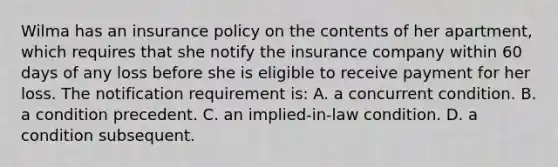 Wilma has an insurance policy on the contents of her apartment, which requires that she notify the insurance company within 60 days of any loss before she is eligible to receive payment for her loss. The notification requirement is: A. a concurrent condition. B. a condition precedent. C. an implied-in-law condition. D. a condition subsequent.