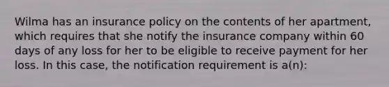 Wilma has an insurance policy on the contents of her apartment, which requires that she notify the insurance company within 60 days of any loss for her to be eligible to receive payment for her loss. In this case, the notification requirement is a(n):