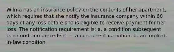 Wilma has an insurance policy on the contents of her apartment, which requires that she notify the insurance company within 60 days of any loss before she is eligible to receive payment for her loss. The notification requirement is: a. a condition subsequent. b. a condition precedent. c. a concurrent condition. d. an implied-in-law condition.