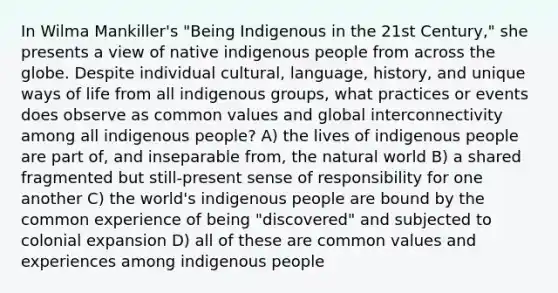 In Wilma Mankiller's "Being Indigenous in the 21st Century," she presents a view of native indigenous people from across the globe. Despite individual cultural, language, history, and unique ways of life from all indigenous groups, what practices or events does observe as common values and global interconnectivity among all indigenous people? A) the lives of indigenous people are part of, and inseparable from, the natural world B) a shared fragmented but still-present sense of responsibility for one another C) the world's indigenous people are bound by the common experience of being "discovered" and subjected to colonial expansion D) all of these are common values and experiences among indigenous people