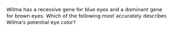 Wilma has a recessive gene for blue eyes and a dominant gene for brown eyes. Which of the following most accurately describes Wilma's potential eye color?