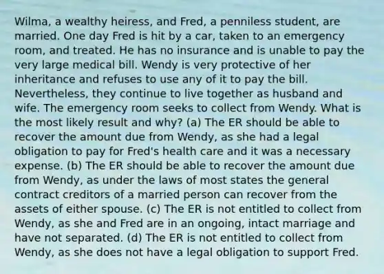 Wilma, a wealthy heiress, and Fred, a penniless student, are married. One day Fred is hit by a car, taken to an emergency room, and treated. He has no insurance and is unable to pay the very large medical bill. Wendy is very protective of her inheritance and refuses to use any of it to pay the bill. Nevertheless, they continue to live together as husband and wife. The emergency room seeks to collect from Wendy. What is the most likely result and why? (a) The ER should be able to recover the amount due from Wendy, as she had a legal obligation to pay for Fred's health care and it was a necessary expense. (b) The ER should be able to recover the amount due from Wendy, as under the laws of most states the general contract creditors of a married person can recover from the assets of either spouse. (c) The ER is not entitled to collect from Wendy, as she and Fred are in an ongoing, intact marriage and have not separated. (d) The ER is not entitled to collect from Wendy, as she does not have a legal obligation to support Fred.