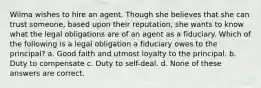 Wilma wishes to hire an agent. Though she believes that she can trust someone, based upon their reputation, she wants to know what the legal obligations are of an agent as a fiduciary. Which of the following is a legal obligation a fiduciary owes to the principal? a. Good faith and utmost loyalty to the principal. b. Duty to compensate c. Duty to self-deal. d. None of these answers are correct.