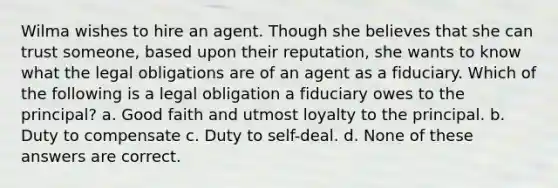 Wilma wishes to hire an agent. Though she believes that she can trust someone, based upon their reputation, she wants to know what the legal obligations are of an agent as a fiduciary. Which of the following is a legal obligation a fiduciary owes to the principal? a. Good faith and utmost loyalty to the principal. b. Duty to compensate c. Duty to self-deal. d. None of these answers are correct.