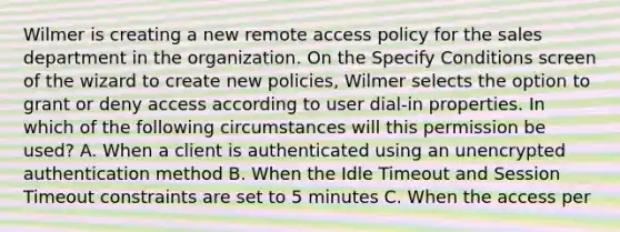 Wilmer is creating a new remote access policy for the sales department in the organization. On the Specify Conditions screen of the wizard to create new policies, Wilmer selects the option to grant or deny access according to user dial-in properties. In which of the following circumstances will this permission be used? A. When a client is authenticated using an unencrypted authentication method B. When the Idle Timeout and Session Timeout constraints are set to 5 minutes C. When the access per