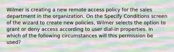 Wilmer is creating a new remote access policy for the sales department in the organization. On the Specify Conditions screen of the wizard to create new policies, Wilmer selects the option to grant or deny access according to user dial-in properties. In which of the following circumstances will this permission be used?