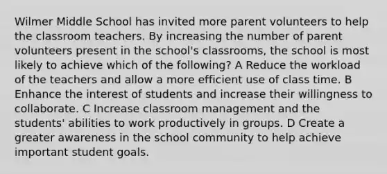 Wilmer Middle School has invited more parent volunteers to help the classroom teachers. By increasing the number of parent volunteers present in the school's classrooms, the school is most likely to achieve which of the following? A Reduce the workload of the teachers and allow a more efficient use of class time. B Enhance the interest of students and increase their willingness to collaborate. C Increase classroom management and the students' abilities to work productively in groups. D Create a greater awareness in the school community to help achieve important student goals.