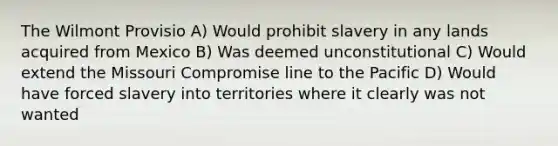 The Wilmont Provisio A) Would prohibit slavery in any lands acquired from Mexico B) Was deemed unconstitutional C) Would extend the Missouri Compromise line to the Pacific D) Would have forced slavery into territories where it clearly was not wanted