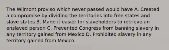 The Wilmont proviso which never passed would have A. Created a compromise by dividing the territories into free states and slave states B. Made it easier for slaveholders to retrieve an enslaved person C. Prevented Congress from banning slavery in any territory gained from Mexico D. Prohibited slavery in any territory gained from Mexico