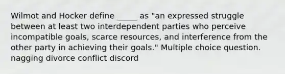 Wilmot and Hocker define _____ as "an expressed struggle between at least two interdependent parties who perceive incompatible goals, scarce resources, and interference from the other party in achieving their goals." Multiple choice question. nagging divorce conflict discord