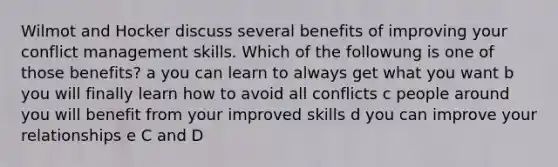 Wilmot and Hocker discuss several benefits of improving your conflict management skills. Which of the followung is one of those benefits? a you can learn to always get what you want b you will finally learn how to avoid all conflicts c people around you will benefit from your improved skills d you can improve your relationships e C and D